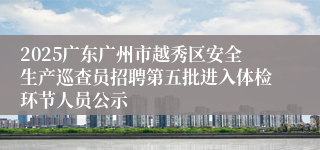 2025广东广州市越秀区安全生产巡查员招聘第五批进入体检环节人员公示
