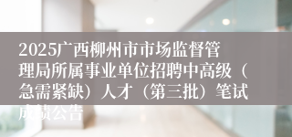 2025广西柳州市市场监督管理局所属事业单位招聘中高级（急需紧缺）人才（第三批）笔试成绩公告