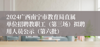 2024广西南宁市教育局直属单位招聘教职工（第三场）拟聘用人员公示（第六批）