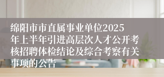 绵阳市市直属事业单位2025年上半年引进高层次人才公开考核招聘体检结论及综合考察有关事项的公告