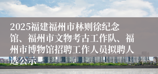 2025福建福州市林则徐纪念馆、福州市文物考古工作队、福州市博物馆招聘工作人员拟聘人选公示