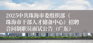 2025中共珠海市委组织部（珠海市干部人才储备中心）招聘合同制职员面试公告（广东）