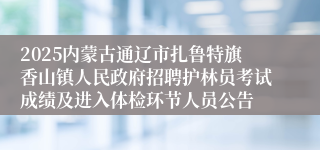 2025内蒙古通辽市扎鲁特旗香山镇人民政府招聘护林员考试成绩及进入体检环节人员公告