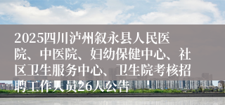 2025四川泸州叙永县人民医院、中医院、妇幼保健中心、社区卫生服务中心、卫生院考核招聘工作人员26人公告