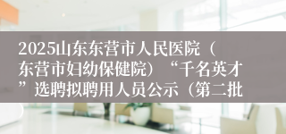 2025山东东营市人民医院（东营市妇幼保健院）“千名英才”选聘拟聘用人员公示（第二批）