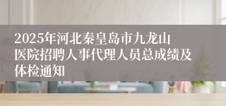 2025年河北秦皇岛市九龙山医院招聘人事代理人员总成绩及体检通知
