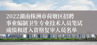 2022湖南株洲市荷塘区招聘事业编制卫生专业技术人员笔试成绩和进入资格复审人员名单