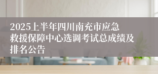 2025上半年四川南充市应急救援保障中心选调考试总成绩及排名公告
