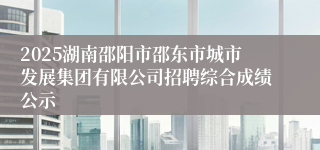 2025湖南邵阳市邵东市城市发展集团有限公司招聘综合成绩公示