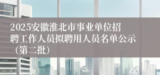 2025安徽淮北市事业单位招聘工作人员拟聘用人员名单公示（第二批）