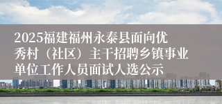 2025福建福州永泰县面向优秀村（社区）主干招聘乡镇事业单位工作人员面试人选公示