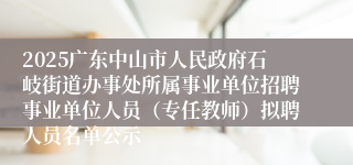 2025广东中山市人民政府石岐街道办事处所属事业单位招聘事业单位人员（专任教师）拟聘人员名单公示