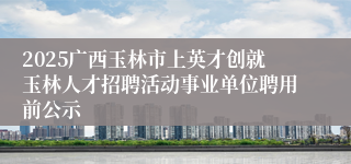 2025广西玉林市上英才创就玉林人才招聘活动事业单位聘用前公示