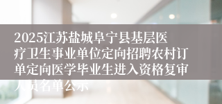 2025江苏盐城阜宁县基层医疗卫生事业单位定向招聘农村订单定向医学毕业生进入资格复审人员名单公示