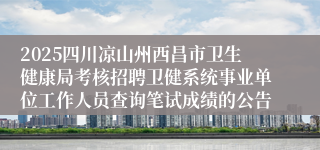 2025四川凉山州西昌市卫生健康局考核招聘卫健系统事业单位工作人员查询笔试成绩的公告