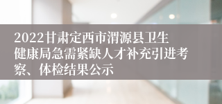 2022甘肃定西市渭源县卫生健康局急需紧缺人才补充引进考察、体检结果公示