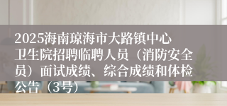 2025海南琼海市大路镇中心卫生院招聘临聘人员（消防安全员）面试成绩、综合成绩和体检公告（3号）