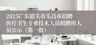 2025广东韶关市乐昌市招聘医疗卫生专业技术人员拟聘用人员公示（第一批）