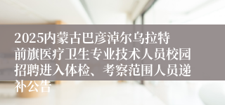 2025内蒙古巴彦淖尔乌拉特前旗医疗卫生专业技术人员校园招聘进入体检、考察范围人员递补公告