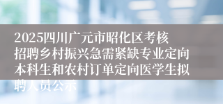 2025四川广元市昭化区考核招聘乡村振兴急需紧缺专业定向本科生和农村订单定向医学生拟聘人员公示