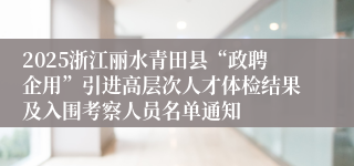 2025浙江丽水青田县“政聘企用”引进高层次人才体检结果及入围考察人员名单通知