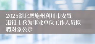 2025湖北恩施州利川市安置退役士兵为事业单位工作人员拟聘对象公示