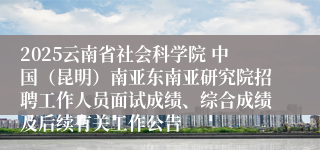 2025云南省社会科学院 中国（昆明）南亚东南亚研究院招聘工作人员面试成绩、综合成绩及后续有关工作公告