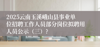 2025云南玉溪峨山县事业单位招聘工作人员部分岗位拟聘用人员公示（三）?