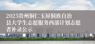 2025贵州铜仁玉屏侗族自治县大学生志愿服务西部计划志愿者补录公示