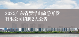 2025广东省罗浮山旅游开发有限公司招聘2人公告