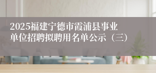 2025福建宁德市霞浦县事业单位招聘拟聘用名单公示（三）