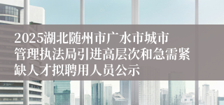 2025湖北随州市广水市城市管理执法局引进高层次和急需紧缺人才拟聘用人员公示