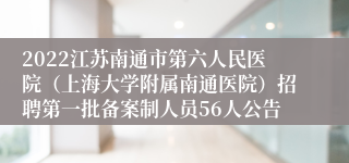 2022江苏南通市第六人民医院（上海大学附属南通医院）招聘第一批备案制人员56人公告