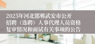 2025年河北邯郸武安市公开招聘（选聘）人事代理人员资格复审情况和面试有关事项的公告