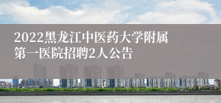 2022黑龙江中医药大学附属第一医院招聘2人公告