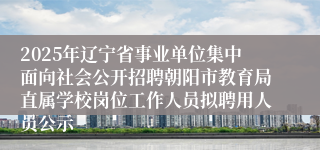 2025年辽宁省事业单位集中面向社会公开招聘朝阳市教育局直属学校岗位工作人员拟聘用人员公示