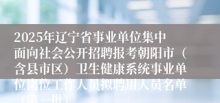 2025年辽宁省事业单位集中面向社会公开招聘报考朝阳市（含县市区）卫生健康系统事业单位岗位工作人员拟聘用人员名单（第一批）