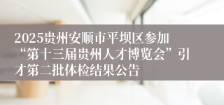 2025贵州安顺市平坝区参加“第十三届贵州人才博览会”引才第二批体检结果公告