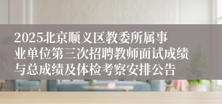 2025北京顺义区教委所属事业单位第三次招聘教师面试成绩与总成绩及体检考察安排公告