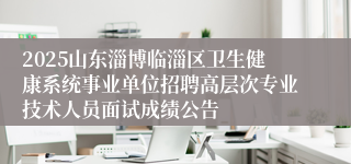 2025山东淄博临淄区卫生健康系统事业单位招聘高层次专业技术人员面试成绩公告