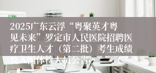 2025广东云浮“粤聚英才粤见未来”罗定市人民医院招聘医疗卫生人才（第二批）考生成绩及入围体检人员公告