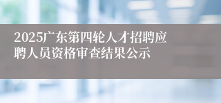2025广东第四轮人才招聘应聘人员资格审查结果公示