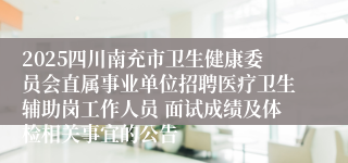 2025四川南充市卫生健康委员会直属事业单位招聘医疗卫生辅助岗工作人员 面试成绩及体检相关事宜的公告