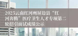 2025云南红河州屏边县“红河奔腾”医疗卫生人才专项第二轮招引面试成绩公示   