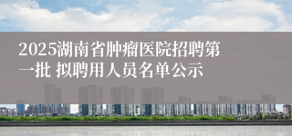 2025湖南省肿瘤医院招聘第一批 拟聘用人员名单公示