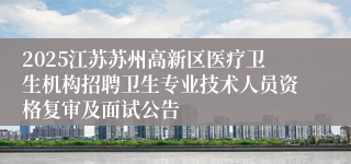 2025江苏苏州高新区医疗卫生机构招聘卫生专业技术人员资格复审及面试公告