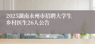 2025湖南永州市招聘大学生乡村医生26人公告
