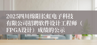 2025四川绵阳长虹电子科技有限公司招聘软件设计工程师（FPGA设计）成绩的公示