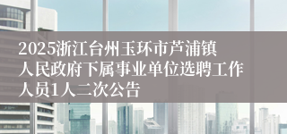 2025浙江台州玉环市芦浦镇人民政府下属事业单位选聘工作人员1人二次公告