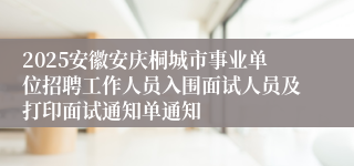 2025安徽安庆桐城市事业单位招聘工作人员入围面试人员及打印面试通知单通知